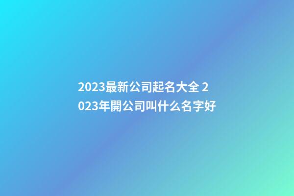 2023最新公司起名大全 2023年開公司叫什么名字好-第1張-公司起名-玄機派
